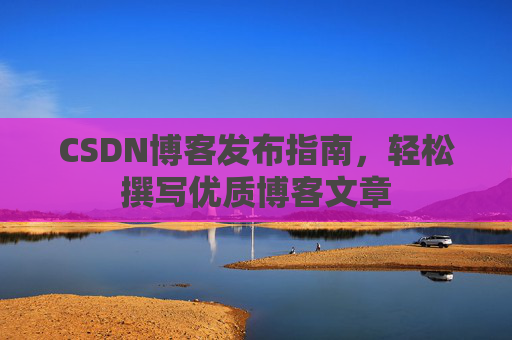 CSDN博客发布指南,轻松撰写优质博客文章